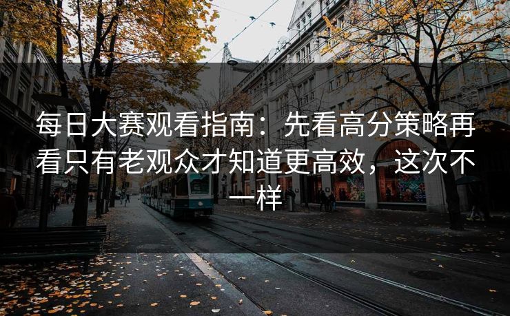 每日大赛观看指南：先看高分策略再看只有老观众才知道更高效，这次不一样
