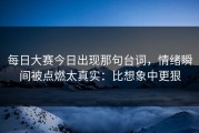 每日大赛今日出现那句台词，情绪瞬间被点燃太真实：比想象中更狠