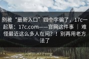 别被“最新入口”四个字骗了，17c一起草：17c.com——官网这件事 ｜ 难怪最近这么多人在问？！别再用老方法了