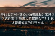 冷门但实用 - 糖心vlog电脑版；常见误区这件事 ｜ 原来大家都误会了？！这才是最省事的打开方式