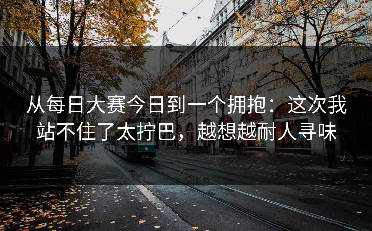 从每日大赛今日到一个拥抱：这次我站不住了太拧巴，越想越耐人寻味