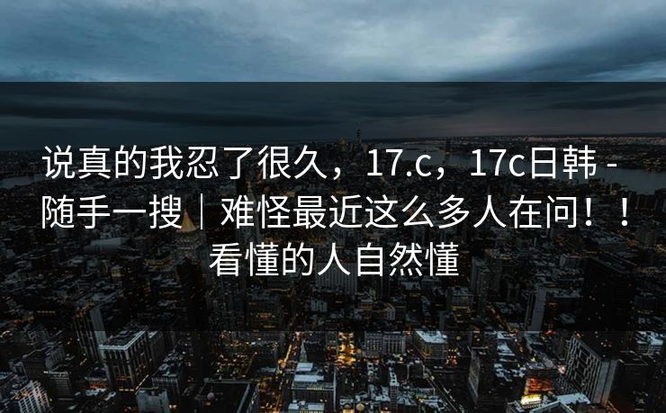 说真的我忍了很久,17.c,17c日韩 - 随手一搜|难怪最近这么多人在问!!看懂的人自然懂 说真的我忍了很久,17.c,17c日韩 - 随手一搜|难怪最近这么多人在问!!看懂的人自然懂