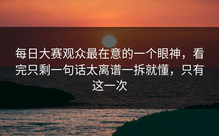 每日大赛观众最在意的一个眼神,看完只剩一句话太离谱一拆就懂,只有这一次 每日大赛观众最在意的一个眼神,看完只剩一句话太离谱一拆就懂,只有这一次