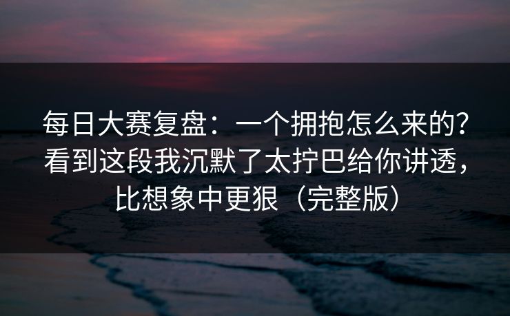 每日大赛复盘:一个拥抱怎么来的?看到这段我沉默了太拧巴给你讲透,比想象中更狠(完整版) 每日大赛复盘:一个拥抱怎么来的?看到这段我沉默了太拧巴给你讲透,比想象中更狠(完整版)