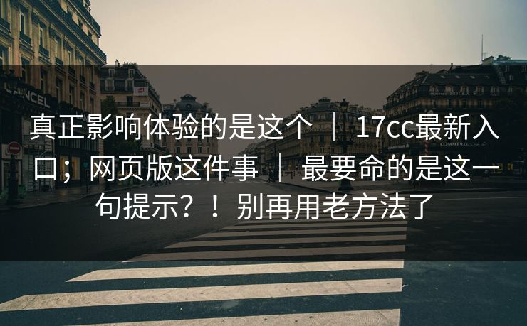 真正影响体验的是这个 ｜ 17cc最新入口；网页版这件事 ｜ 最要命的是这一句提示？！别再用老方法了