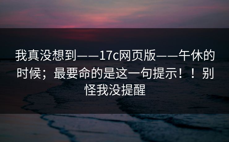 我真没想到——17c网页版——午休的时候;最要命的是这一句提示!!别怪我没提醒 我真没想到——17c网页版——午休的时候;最要命的是这一句提示!!别怪我没提醒