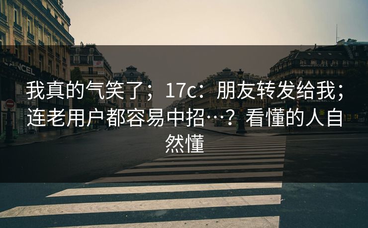 我真的气笑了;17c:朋友转发给我;连老用户都容易中招…?看懂的人自然懂 我真的气笑了;17c:朋友转发给我;连老用户都容易中招…?看懂的人自然懂