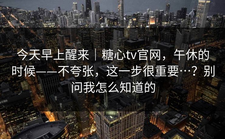 今天早上醒来|糖心tv官网,午休的时候——不夸张,这一步很重要…?别问我怎么知道的 今天早上醒来|糖心tv官网,午休的时候——不夸张,这一步很重要…?别问我怎么知道的