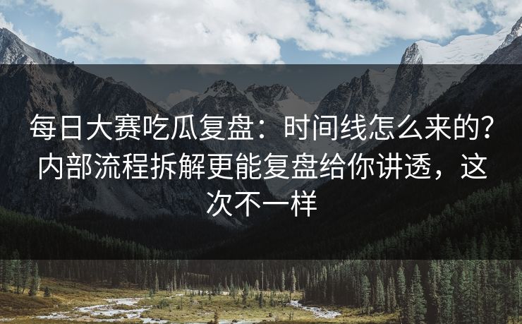 每日大赛吃瓜复盘：时间线怎么来的？内部流程拆解更能复盘给你讲透，这次不一样