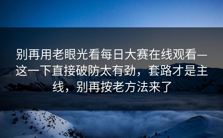 别再用老眼光看每日大赛在线观看—这一下直接破防太有劲，套路才是主线，别再按老方法来了
