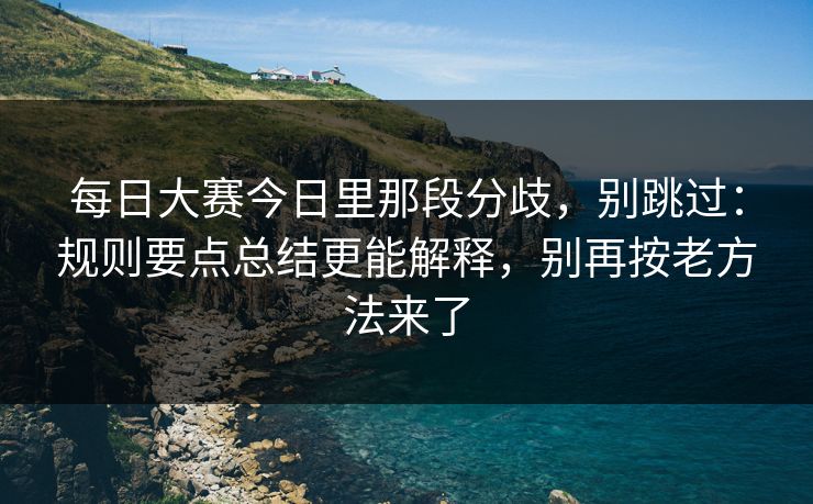 每日大赛今日里那段分歧,别跳过:规则要点总结更能解释,别再按老方法来了 每日大赛今日里那段分歧,别跳过:规则要点总结更能解释,别再按老方法来了