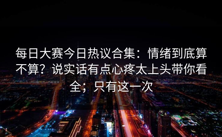 每日大赛今日热议合集:情绪到底算不算?说实话有点心疼太上头带你看全;只有这一次 每日大赛今日热议合集:情绪到底算不算?说实话有点心疼太上头带你看全;只有这一次