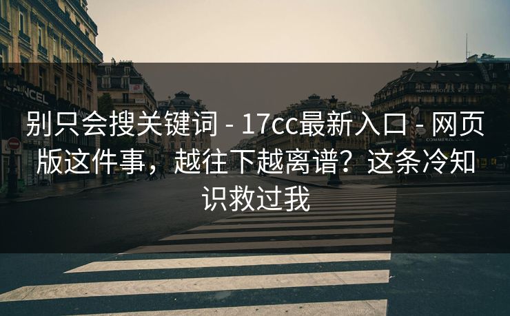 别只会搜关键词 - 17cc最新入口 - 网页版这件事,越往下越离谱?这条冷知识救过我 别只会搜关键词 - 17cc最新入口 - 网页版这件事,越往下越离谱?这条冷知识救过我