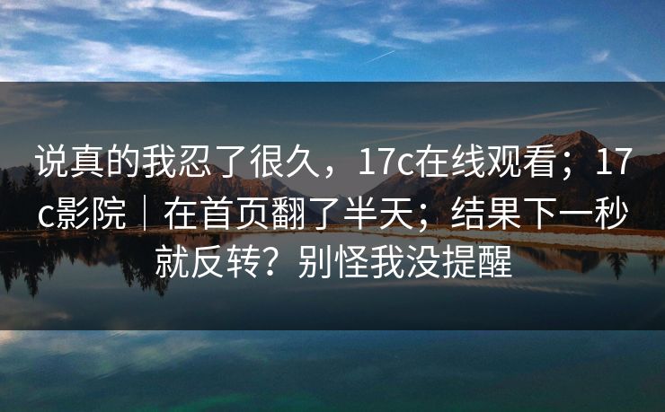 说真的我忍了很久,17c在线观看;17c影院|在首页翻了半天;结果下一秒就反转?别怪我没提醒 说真的我忍了很久,17c在线观看;17c影院|在首页翻了半天;结果下一秒就反转?别怪我没提醒