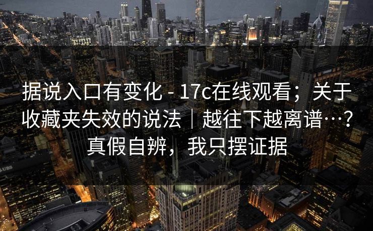 据说入口有变化 - 17c在线观看;关于收藏夹失效的说法|越往下越离谱…?真假自辨,我只摆证据 据说入口有变化 - 17c在线观看;关于收藏夹失效的说法|越往下越离谱…?真假自辨,我只摆证据