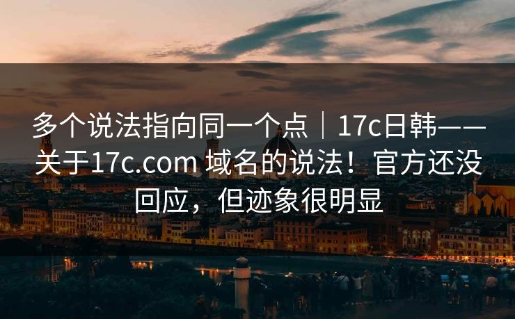 多个说法指向同一个点|17c日韩——关于17c.com 域名的说法!官方还没回应,但迹象很明显 多个说法指向同一个点|17c日韩——关于17c.com 域名的说法!官方还没回应,但迹象很明显