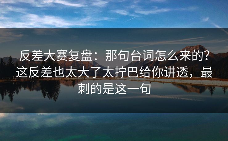 反差大赛复盘:那句台词怎么来的?这反差也太大了太拧巴给你讲透,最刺的是这一句 反差大赛复盘:那句台词怎么来的?这反差也太大了太拧巴给你讲透,最刺的是这一句