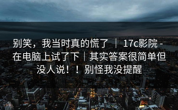 别笑,我当时真的慌了 | 17c影院 - 在电脑上试了下|其实答案很简单但没人说!!别怪我没提醒 别笑,我当时真的慌了 | 17c影院 - 在电脑上试了下|其实答案很简单但没人说!!别怪我没提醒