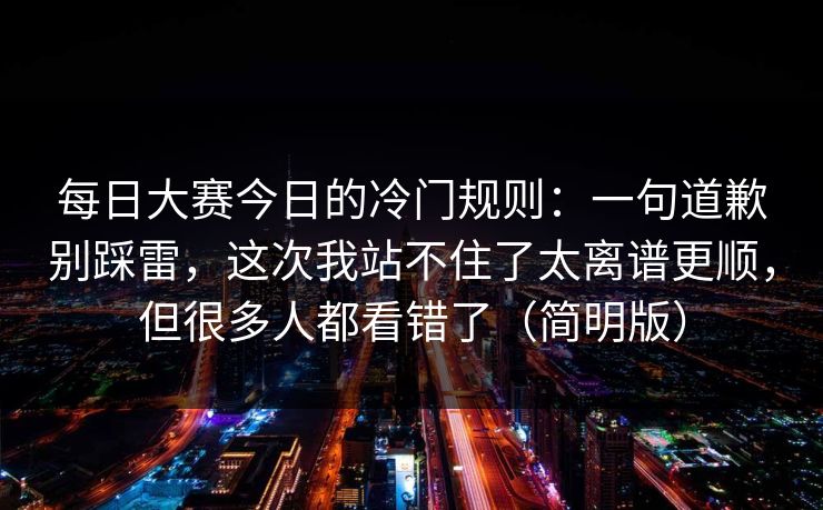 每日大赛今日的冷门规则:一句道歉别踩雷,这次我站不住了太离谱更顺,但很多人都看错了(简明版) 每日大赛今日的冷门规则:一句道歉别踩雷,这次我站不住了太离谱更顺,但很多人都看错了(简明版)