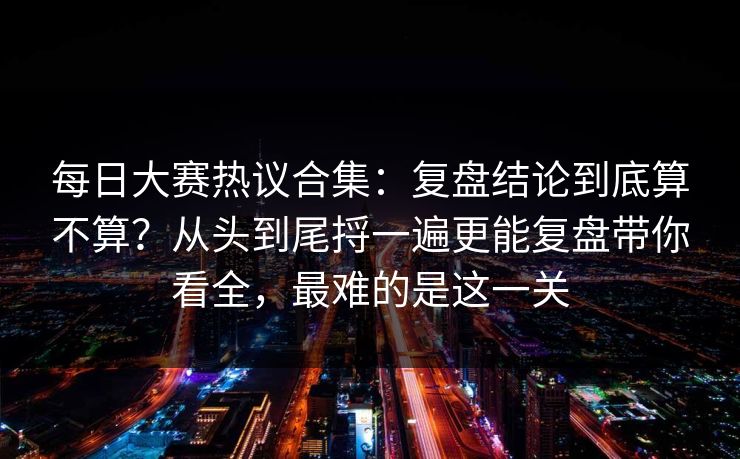 每日大赛热议合集:复盘结论到底算不算?从头到尾捋一遍更能复盘带你看全,最难的是这一关 每日大赛热议合集:复盘结论到底算不算?从头到尾捋一遍更能复盘带你看全,最难的是这一关
