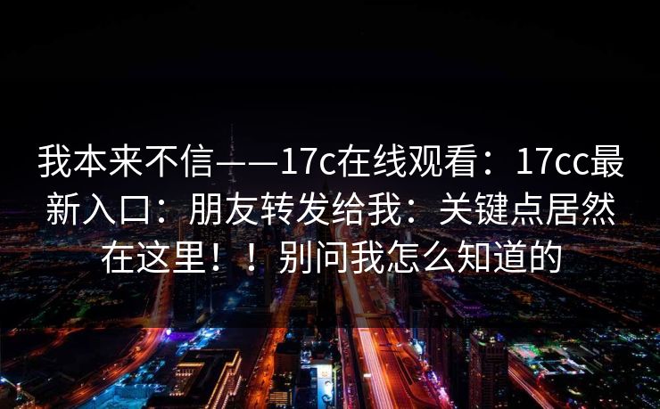 我本来不信——17c在线观看：17cc最新入口：朋友转发给我：关键点居然在这里！！别问我怎么知道的