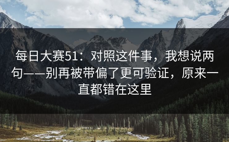 每日大赛51:对照这件事,我想说两句——别再被带偏了更可验证,原来一直都错在这里 每日大赛51:对照这件事,我想说两句——别再被带偏了更可验证,原来一直都错在这里