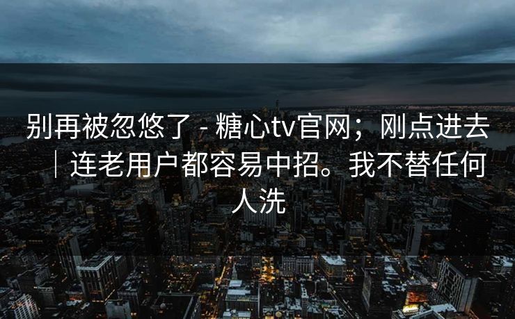 别再被忽悠了 - 糖心tv官网；刚点进去｜连老用户都容易中招。我不替任何人洗