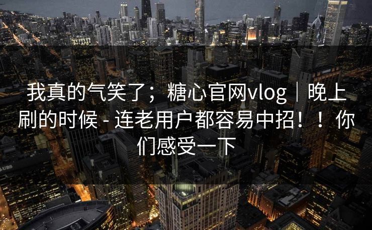我真的气笑了;糖心官网vlog|晚上刷的时候 - 连老用户都容易中招!!你们感受一下 我真的气笑了;糖心官网vlog|晚上刷的时候 - 连老用户都容易中招!!你们感受一下