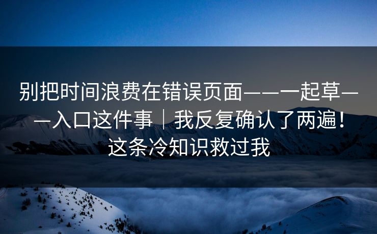 别把时间浪费在错误页面——一起草——入口这件事|我反复确认了两遍!这条冷知识救过我 别把时间浪费在错误页面——一起草——入口这件事|我反复确认了两遍!这条冷知识救过我