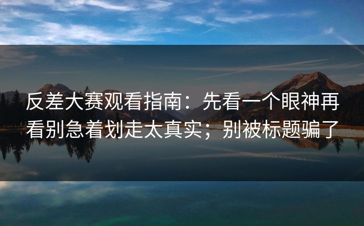 反差大赛观看指南：先看一个眼神再看别急着划走太真实；别被标题骗了