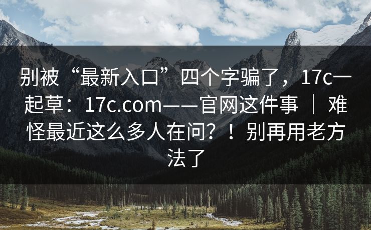 别被“最新入口”四个字骗了，17c一起草：17c.com——官网这件事 ｜ 难怪最近这么多人在问？！别再用老方法了