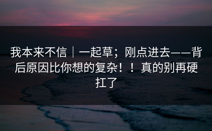 我本来不信|一起草;刚点进去——背后原因比你想的复杂!!真的别再硬扛了 我本来不信|一起草;刚点进去——背后原因比你想的复杂!!真的别再硬扛了