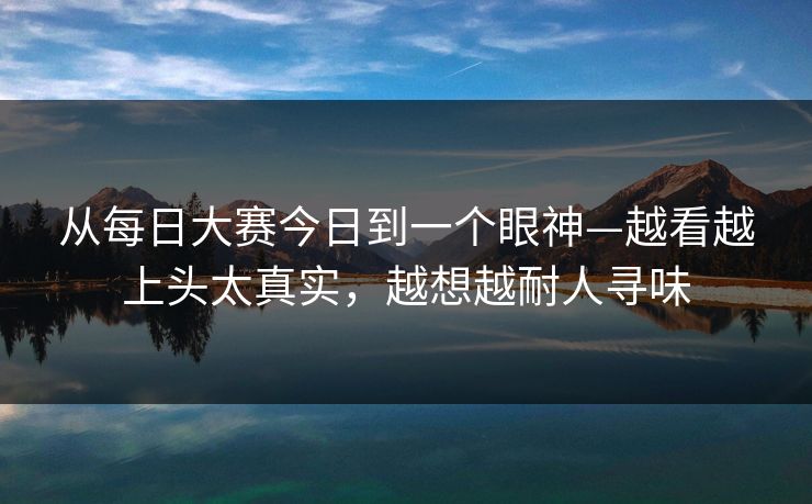 从每日大赛今日到一个眼神—越看越上头太真实,越想越耐人寻味 从每日大赛今日到一个眼神—越看越上头太真实,越想越耐人寻味