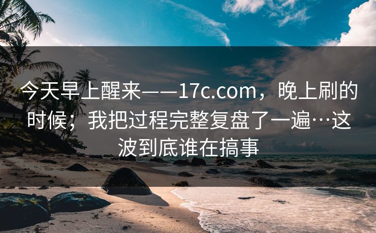 今天早上醒来——17c.com,晚上刷的时候;我把过程完整复盘了一遍…这波到底谁在搞事 今天早上醒来——17c.com,晚上刷的时候;我把过程完整复盘了一遍…这波到底谁在搞事