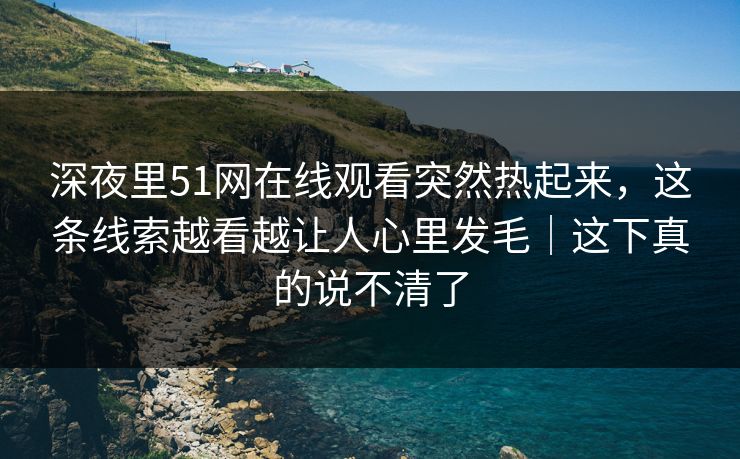 深夜里51网在线观看突然热起来，这条线索越看越让人心里发毛｜这下真的说不清了