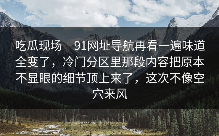 吃瓜现场｜91网址导航再看一遍味道全变了，冷门分区里那段内容把原本不显眼的细节顶上来了，这次不像空穴来风